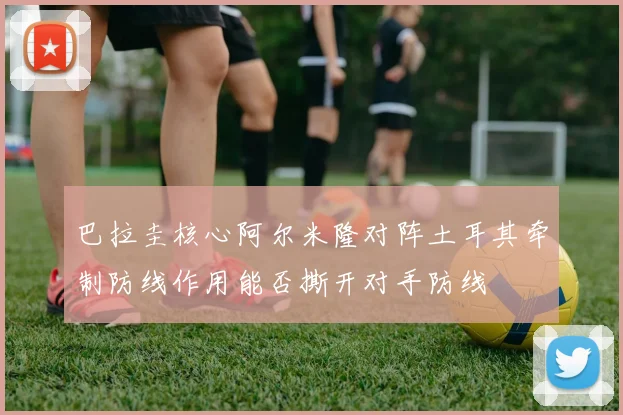 巴拉圭核心阿尔米隆对阵土耳其牵制防线作用能否撕开对手防线