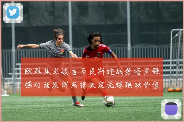 欧冠焦点战吉马良斯迎战劳塔罗强强对话发挥或将决定无球跑动价值