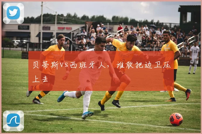 贝蒂斯vs西班牙人，谁敢把边卫压上去