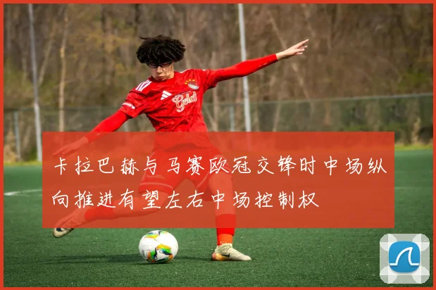 卡拉巴赫与马赛欧冠交锋时中场纵向推进有望左右中场控制权