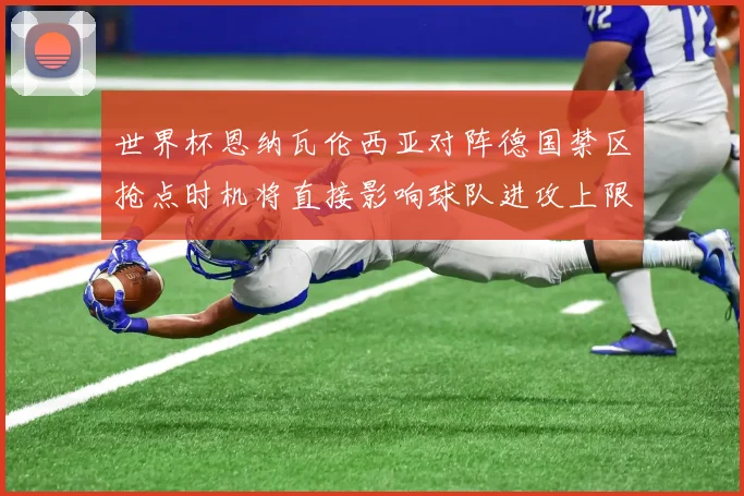 世界杯恩纳瓦伦西亚对阵德国禁区抢点时机将直接影响球队进攻上限