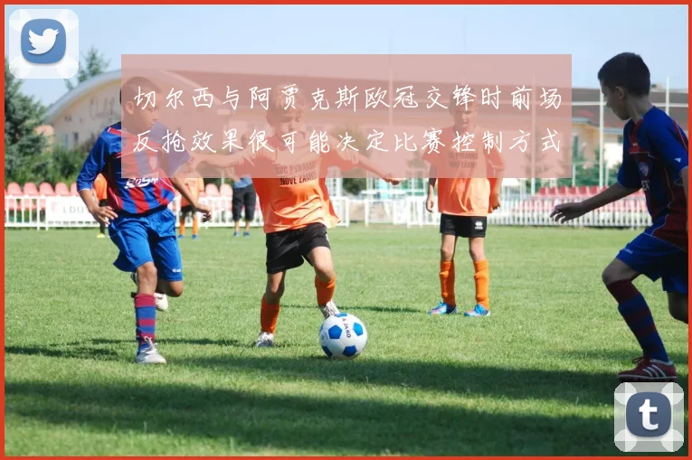 切尔西与阿贾克斯欧冠交锋时前场反抢效果很可能决定比赛控制方式