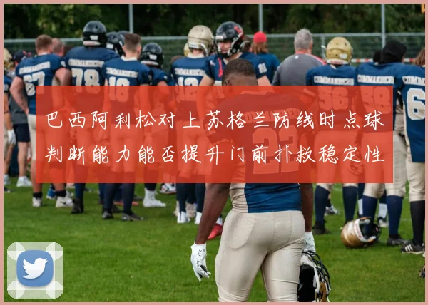 巴西阿利松对上苏格兰防线时点球判断能力能否提升门前扑救稳定性