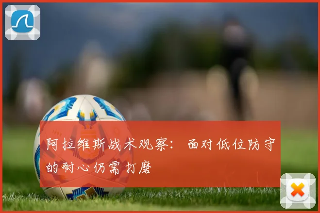 阿拉维斯战术观察：面对低位防守的耐心仍需打磨