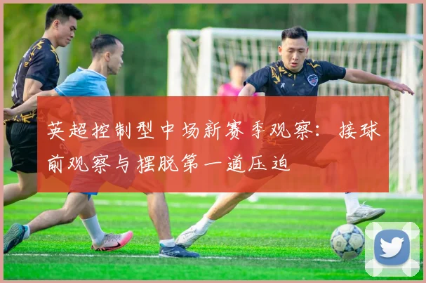 英超控制型中场新赛季观察：接球前观察与摆脱第一道压迫