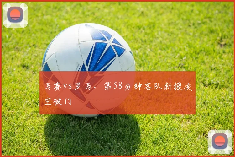 马赛vs罗马，第58分钟客队新援凌空破门