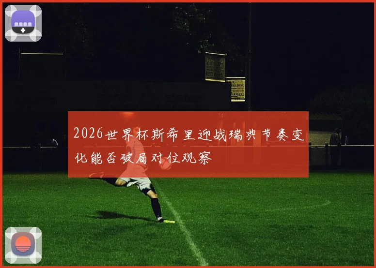 2026世界杯斯希里迎战瑞典节奏变化能否破局对位观察